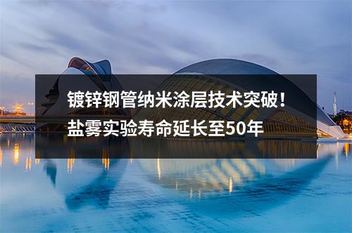 鍍鋅鋼管納米涂層技術突破！鹽霧實驗壽命延長至50年