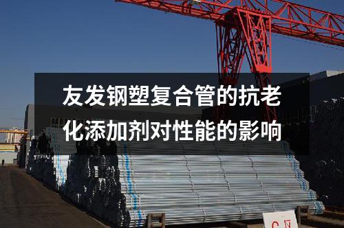 友發(fā)鋼塑復(fù)合管的抗老化添加劑對性能的影響