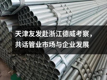 天津友發赴浙江德威考察,共話管業市場與企業發展